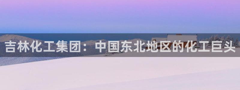 球盟会封号：吉林化工集团：中国东北地区的化工巨头