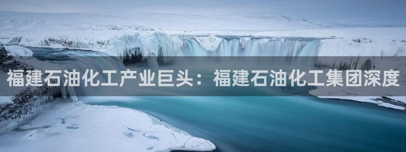 球盟会官方网站：福建石油化工产业巨头：福建石油化工集团深度