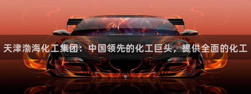 球盟会能退钱吗：天津渤海化工集团：中国领先的化工巨头，提供全