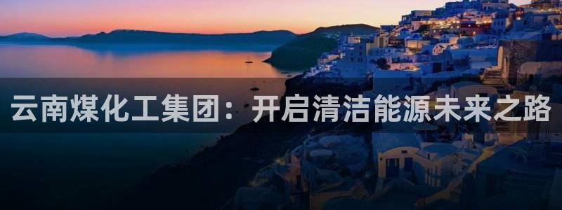 球盟会有限公司怎么样：云南煤化工集团：开启清洁能源未来之路