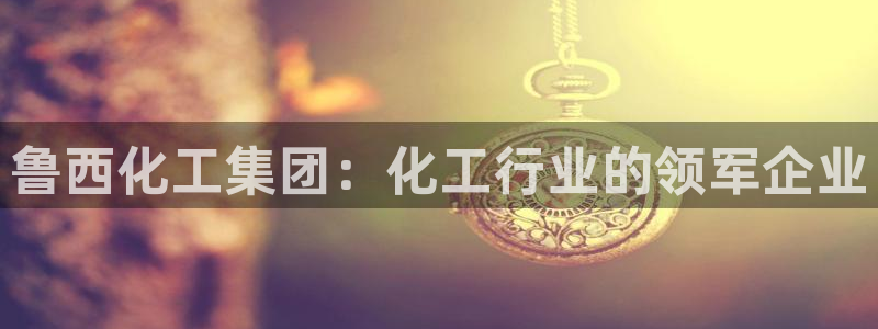 球盟会官网登录入口：鲁西化工集团：化工行业的领军企业