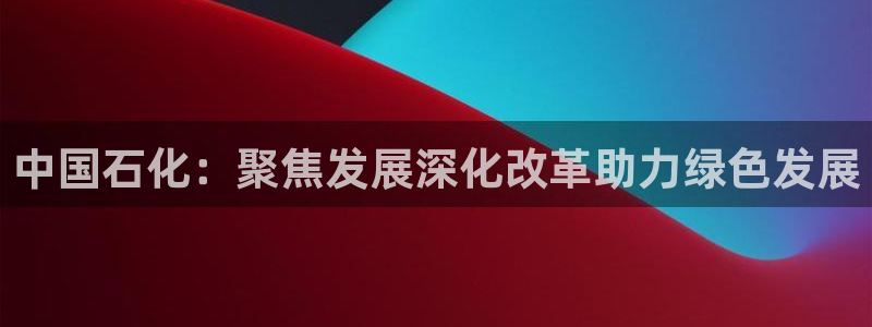 球盟会网址多少：中国石化：聚焦发展深化改革助力绿色发展