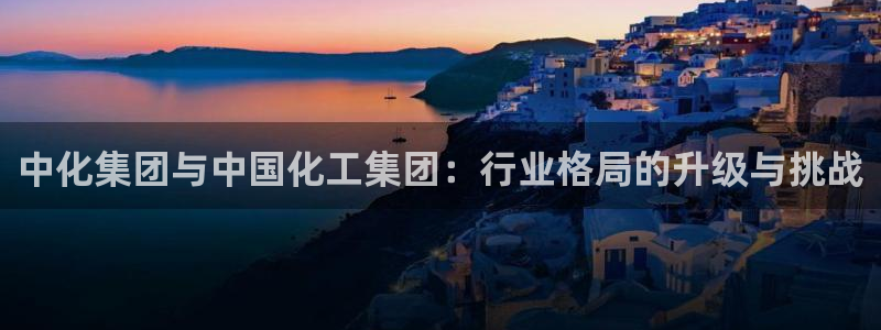 球盟会官方客服：中化集团与中国化工集团：行业格局的升级与挑战