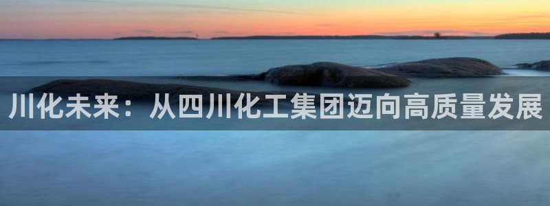 球盟会官网登录入口：川化未来：从四川化工集团迈向高质量发展