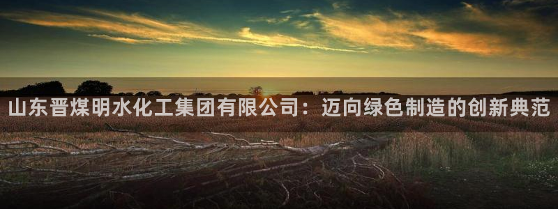 球盟会头号玩家：山东晋煤明水化工集团有限公司：迈向绿色制造的