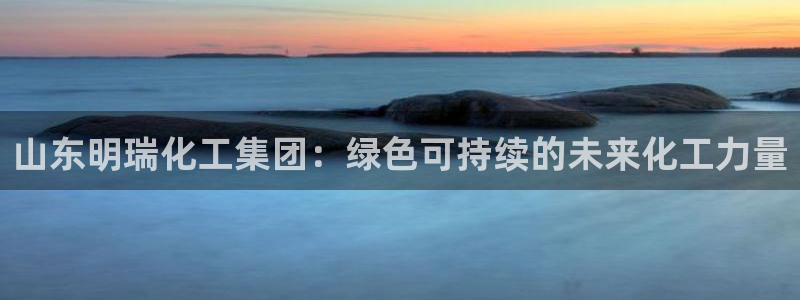 球盟会几点玩合适：山东明瑞化工集团：绿色可持续的未来化工力量