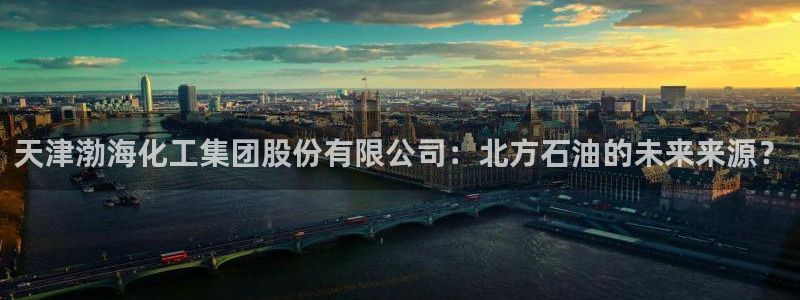 球盟会黑网：天津渤海化工集团股份有限公司：北方石油的未来来源